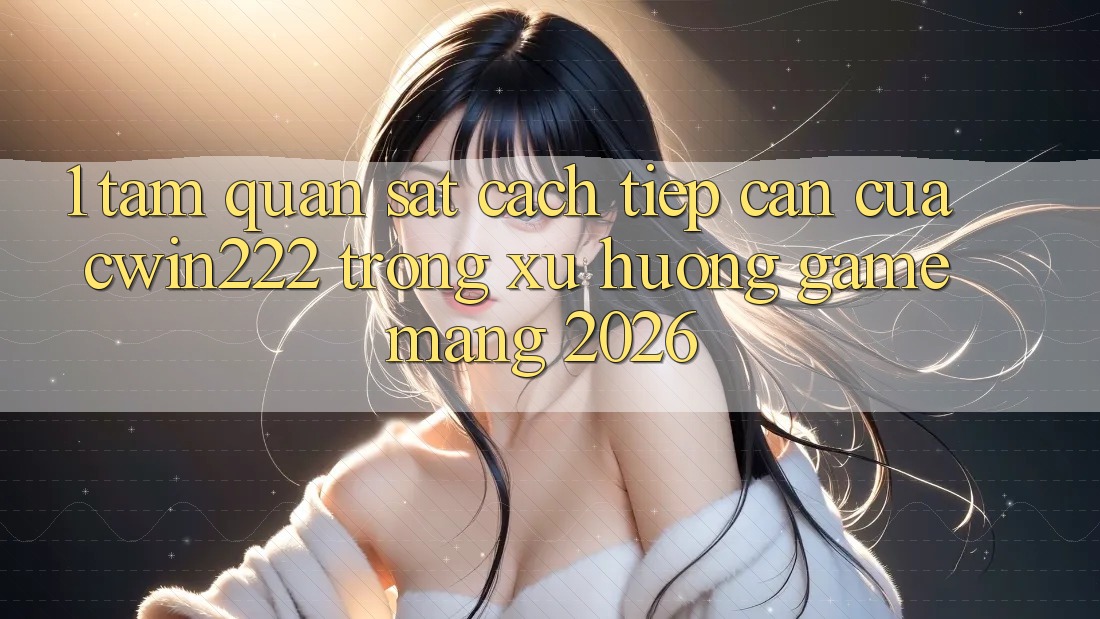 1. Tầm Quan sát Cách tiếp cận Của cwin222 Trong Xu Hướng Game mạng 2026