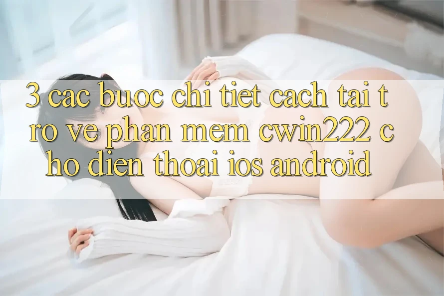 3. Các bước Chi Tiết Cách Tải trở về Phần mềm cwin222 Cho Điện Thoại (iOS & Android) 3. Các bước Chi Tiết Cách Tải trở về Phần mềm cwin222 Cho Điện Thoại (iOS & Android)