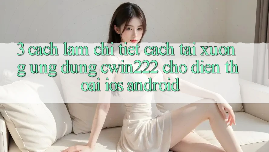 3. Cách làm Chi Tiết Cách Tải xuống Ứng Dụng cwin222 Cho Điện Thoại (iOS & Android)
