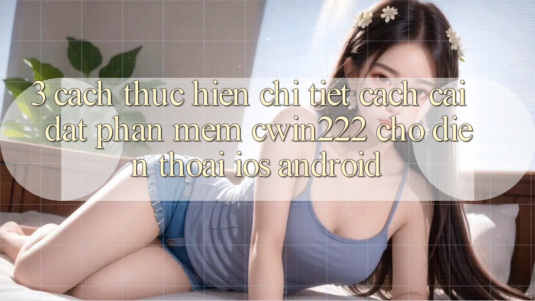 3. Cách thực hiện Chi Tiết Cách Cài đặt Phần mềm cwin222 Cho Điện Thoại (iOS & Android)