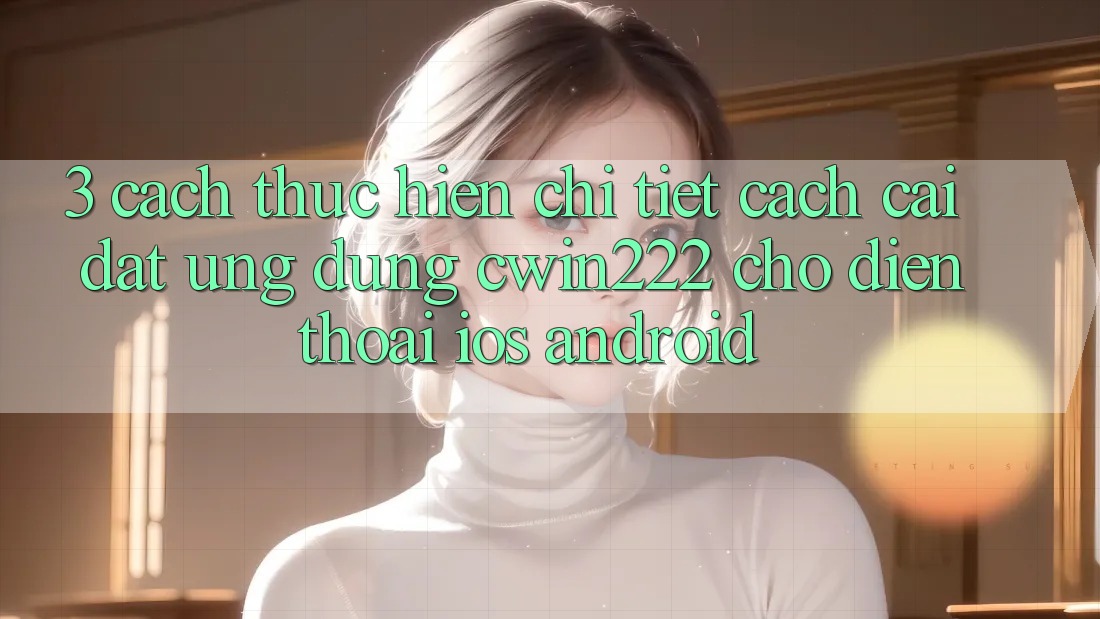 3. Cách thực hiện Chi Tiết Cách Cài đặt Ứng Dụng cwin222 Cho Điện Thoại (iOS & Android) 3. Cách thực hiện Chi Tiết Cách Cài đặt Ứng Dụng cwin222 Cho Điện Thoại (iOS & Android)
