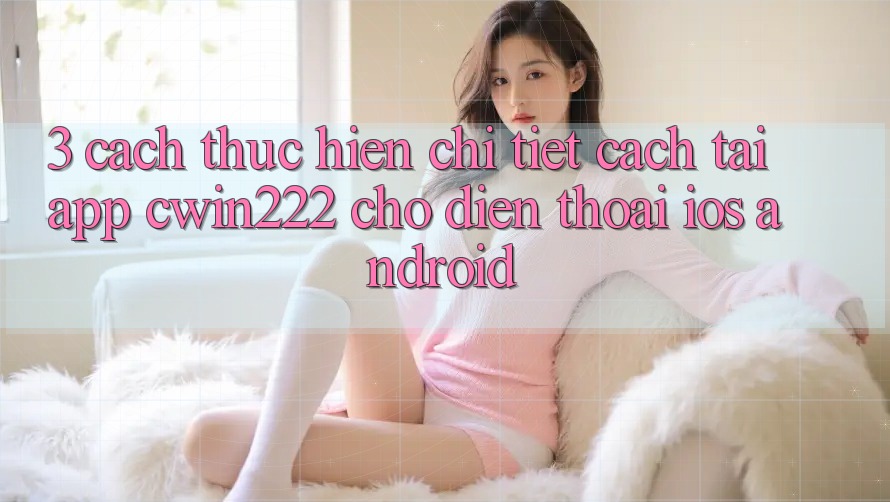 3. Cách thực hiện Chi Tiết Cách Tải App cwin222 Cho Điện Thoại (iOS & Android)