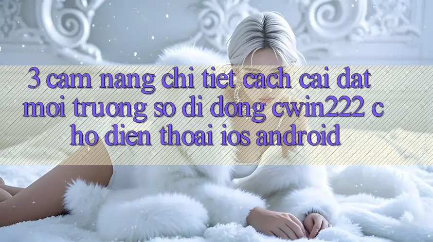 3. Cẩm nang Chi Tiết Cách Cài đặt Môi trường số di động cwin222 Cho Điện Thoại (iOS & Android) 3. Cẩm nang Chi Tiết Cách Cài đặt Môi trường số di động cwin222 Cho Điện Thoại (iOS & Android)