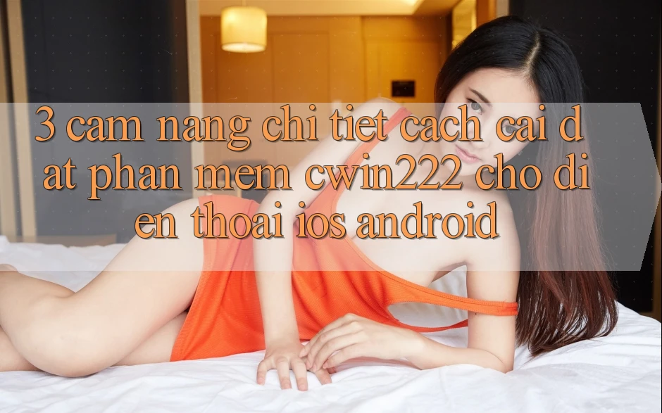 3. Cẩm nang Chi Tiết Cách Cài đặt Phần mềm cwin222 Cho Điện Thoại (iOS & Android)