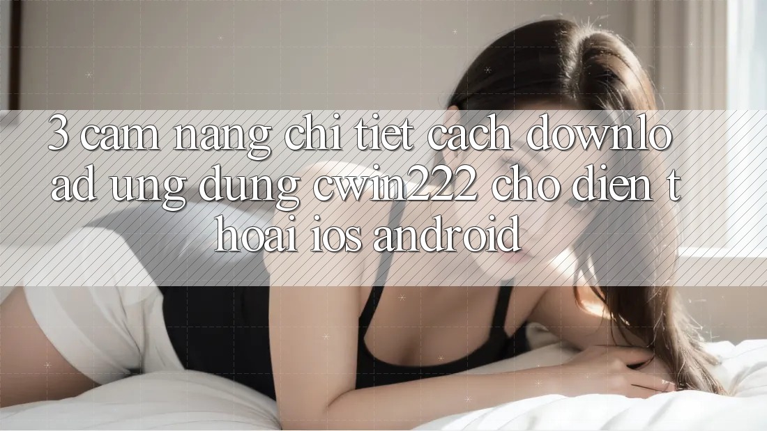 3. Cẩm nang Chi Tiết Cách Download Ứng Dụng cwin222 Cho Điện Thoại (iOS & Android) 3. Cẩm nang Chi Tiết Cách Download Ứng Dụng cwin222 Cho Điện Thoại (iOS & Android)