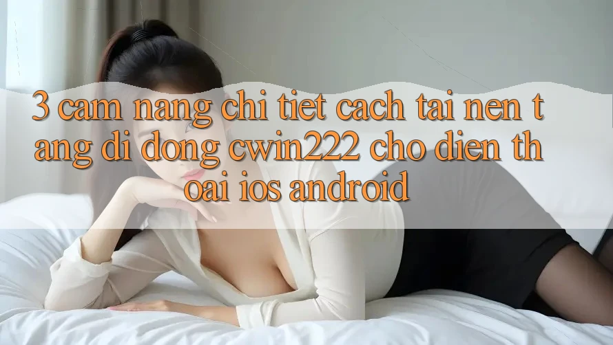 3. Cẩm nang Chi Tiết Cách Tải Nền tảng di động cwin222 Cho Điện Thoại (iOS & Android) 3. Cẩm nang Chi Tiết Cách Tải Nền tảng di động cwin222 Cho Điện Thoại (iOS & Android)