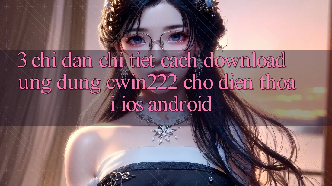 3. Chỉ dẫn Chi Tiết Cách Download Ứng Dụng cwin222 Cho Điện Thoại (iOS & Android)