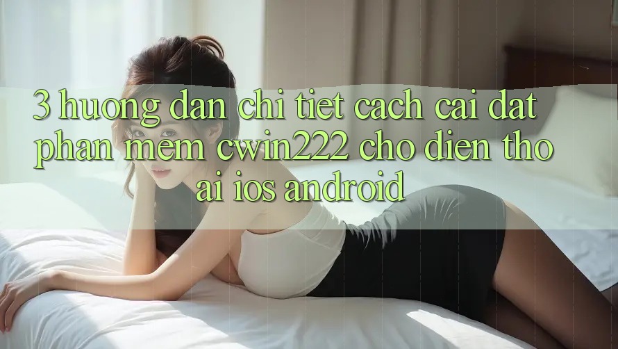 3. Hướng Dẫn Chi Tiết Cách Cài đặt Phần mềm cwin222 Cho Điện Thoại (iOS & Android) 3. Hướng Dẫn Chi Tiết Cách Cài đặt Phần mềm cwin222 Cho Điện Thoại (iOS & Android)