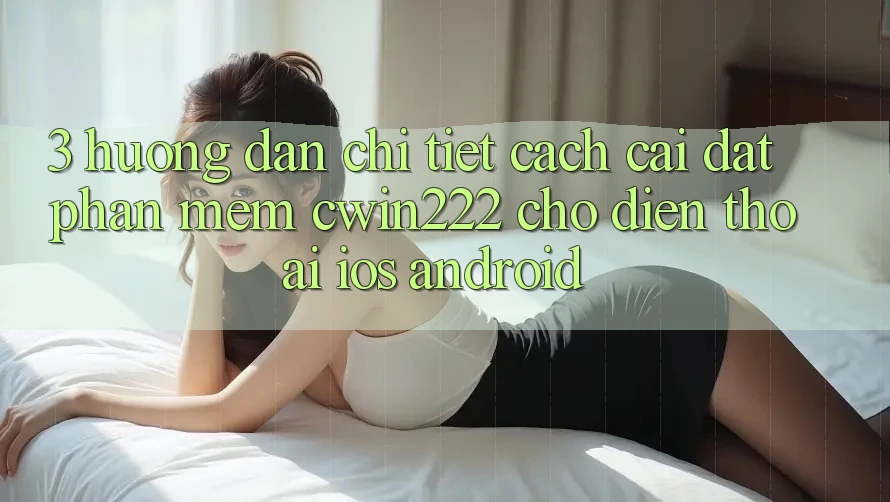 3. Hướng dẫn Chi Tiết Cách Cài đặt Phần mềm cwin222 Cho Điện Thoại (iOS & Android) 3. Hướng dẫn Chi Tiết Cách Cài đặt Phần mềm cwin222 Cho Điện Thoại (iOS & Android)