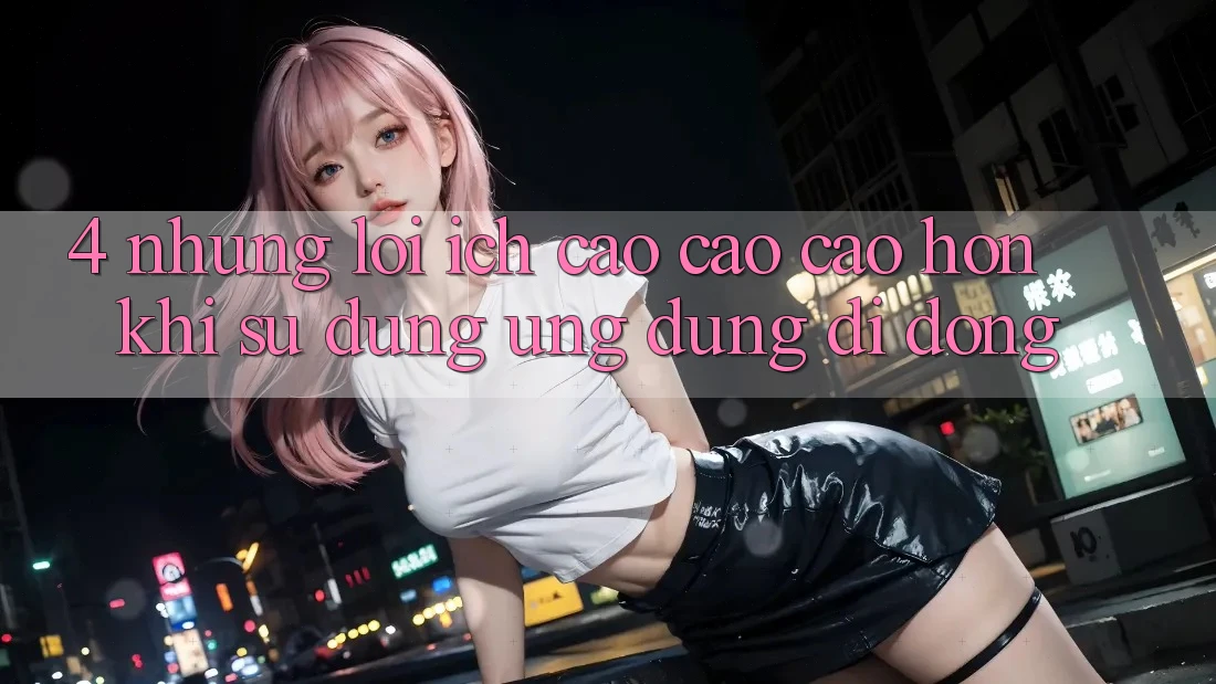 4. Những Lợi Ích Cao cao cao hơn Khi Sử Dụng Ứng Dụng Di Động 4. Những Lợi Ích Cao cao cao hơn Khi Sử Dụng Ứng Dụng Di Động