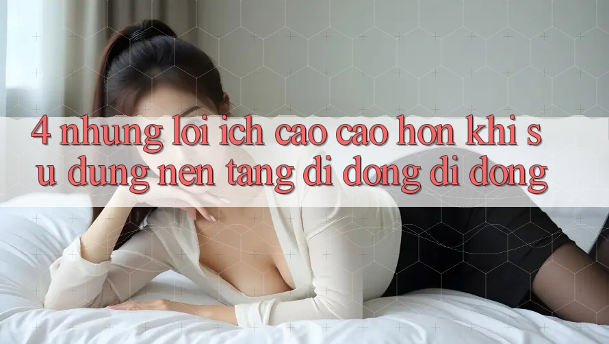 4. Những Lợi Ích Cao cao hơn Khi Sử Dụng Nền tảng di động Di Động 4. Những Lợi Ích Cao cao hơn Khi Sử Dụng Nền tảng di động Di Động
