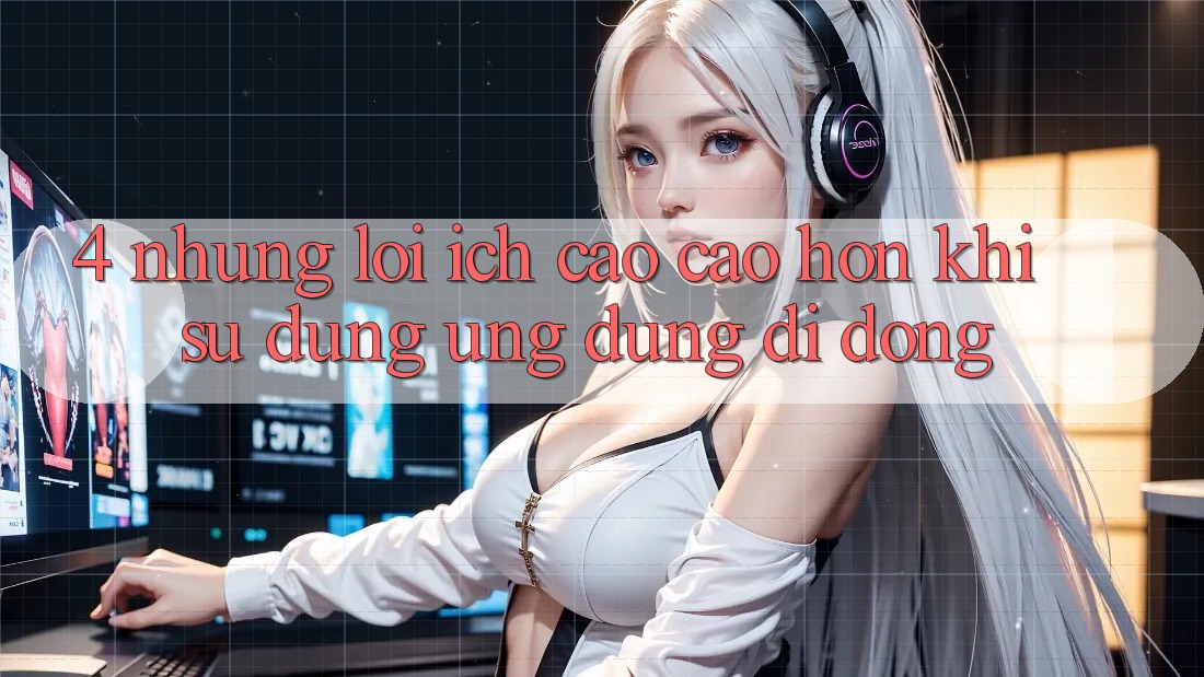 4. Những Lợi Ích Cao cao hơn Khi Sử Dụng Ứng Dụng Di Động 4. Những Lợi Ích Cao cao hơn Khi Sử Dụng Ứng Dụng Di Động