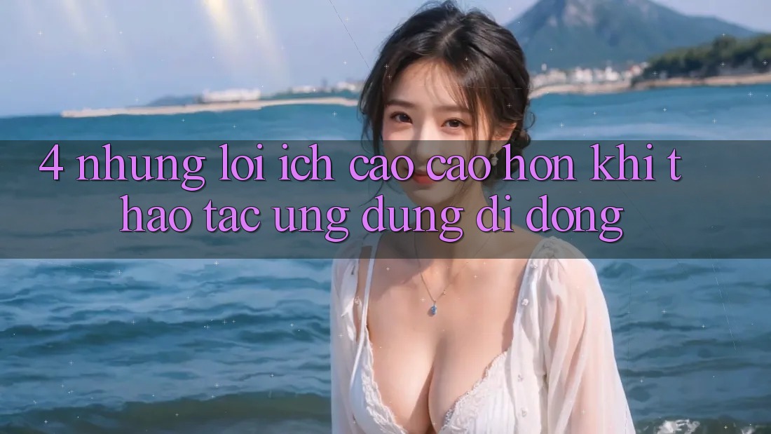 4. Những Lợi Ích Cao cao hơn Khi Thao tác Ứng Dụng Di Động 4. Những Lợi Ích Cao cao hơn Khi Thao tác Ứng Dụng Di Động