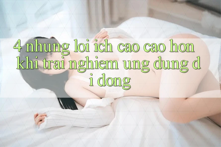 4. Những Lợi Ích Cao cao hơn Khi Trải nghiệm Ứng Dụng Di Động 4. Những Lợi Ích Cao cao hơn Khi Trải nghiệm Ứng Dụng Di Động