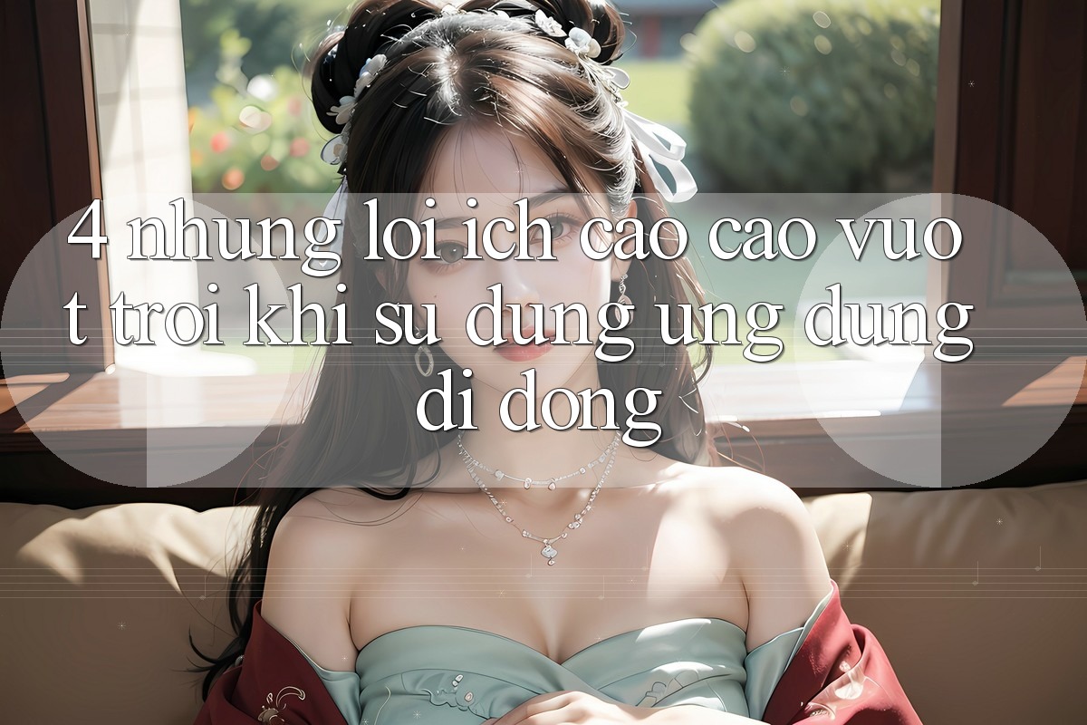 4. Những Lợi Ích Cao cao vượt trội Khi Sử Dụng Ứng Dụng Di Động 4. Những Lợi Ích Cao cao vượt trội Khi Sử Dụng Ứng Dụng Di Động