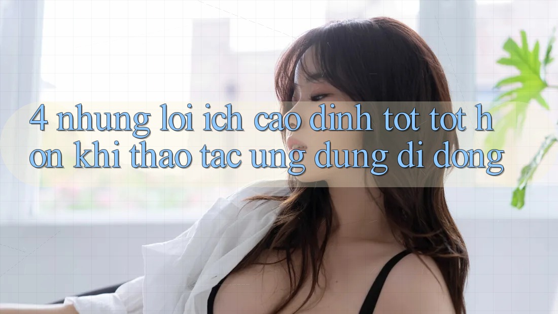 4. Những Lợi Ích Cao đỉnh tốt tốt hơn Khi Thao tác Ứng Dụng Di Động 4. Những Lợi Ích Cao đỉnh tốt tốt hơn Khi Thao tác Ứng Dụng Di Động