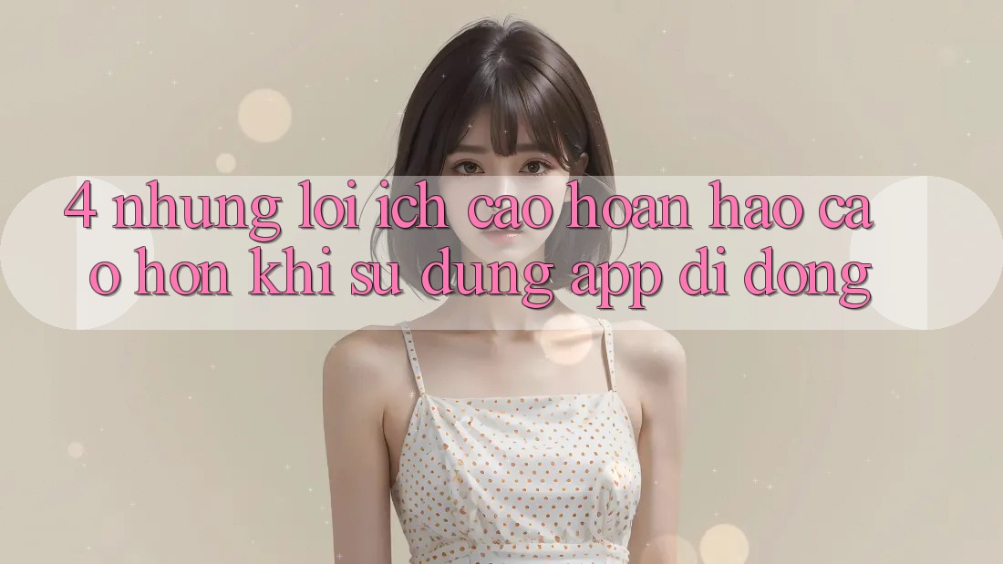 4. Những Lợi Ích Cao hoàn hảo cao hơn Khi Sử Dụng App Di Động