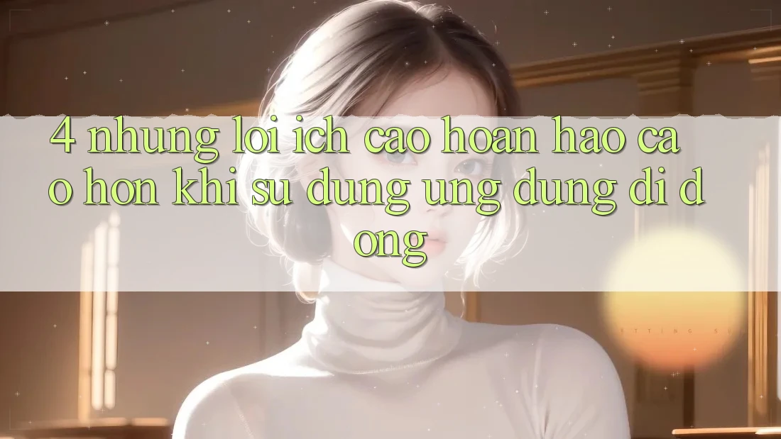 4. Những Lợi Ích Cao hoàn hảo cao hơn Khi Sử Dụng Ứng Dụng Di Động 4. Những Lợi Ích Cao hoàn hảo cao hơn Khi Sử Dụng Ứng Dụng Di Động