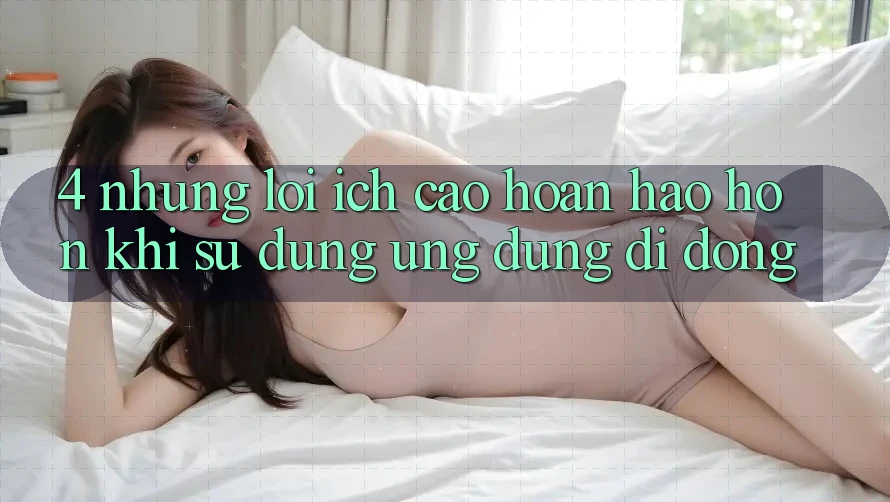 4. Những Lợi Ích Cao hoàn hảo hơn Khi Sử Dụng Ứng Dụng Di Động 4. Những Lợi Ích Cao hoàn hảo hơn Khi Sử Dụng Ứng Dụng Di Động
