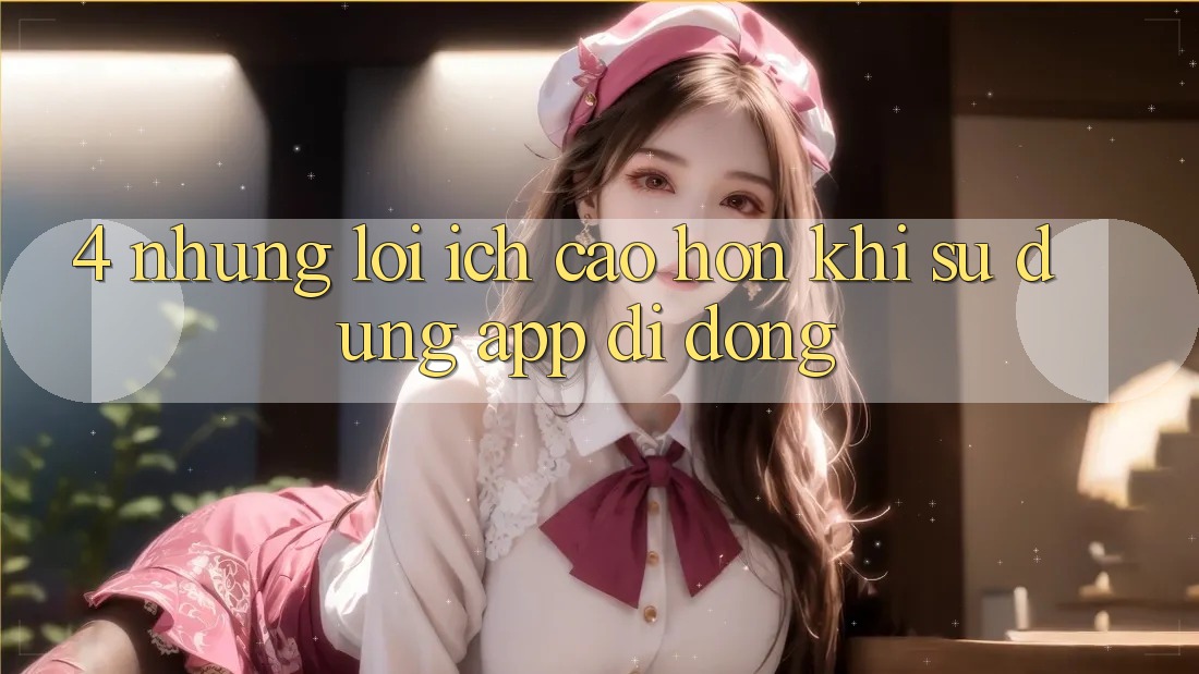 4. Những Lợi Ích Cao hơn Khi Sử Dụng App Di Động 4. Những Lợi Ích Cao hơn Khi Sử Dụng App Di Động