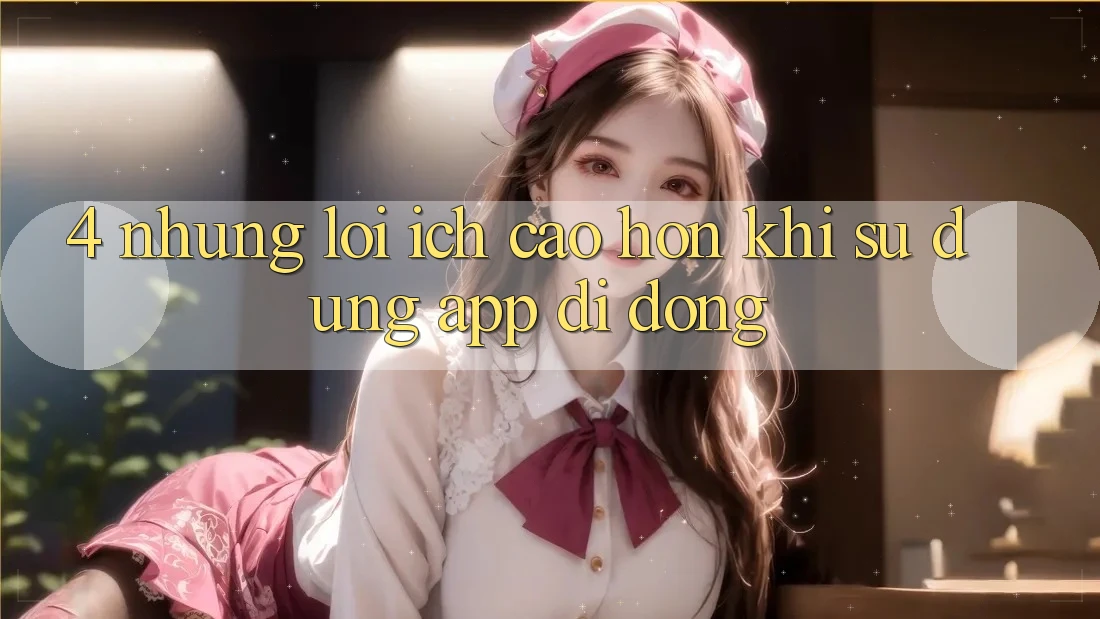 4. Những Lợi Ích Cao hơn Khi Sử Dụng App Di Động 4. Những Lợi Ích Cao hơn Khi Sử Dụng App Di Động