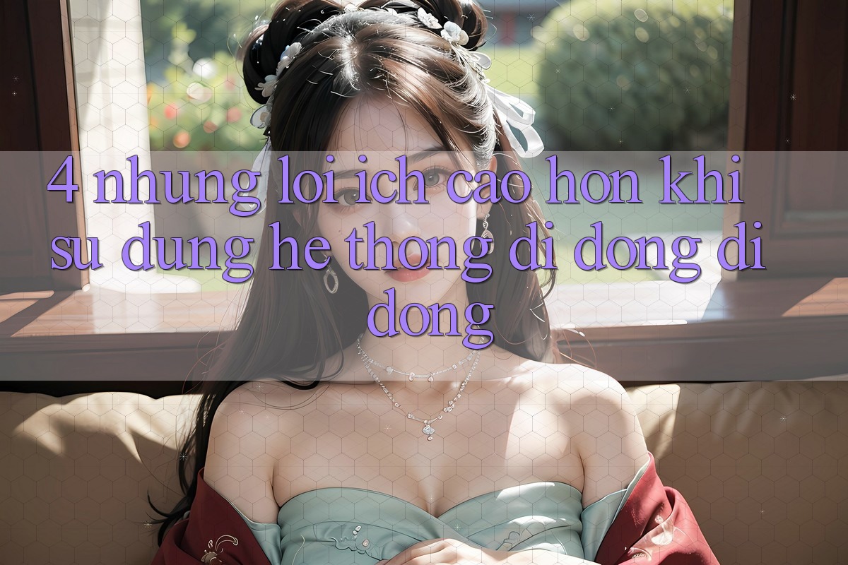 4. Những Lợi Ích Cao hơn Khi Sử Dụng Hệ thống di động Di Động 4. Những Lợi Ích Cao hơn Khi Sử Dụng Hệ thống di động Di Động