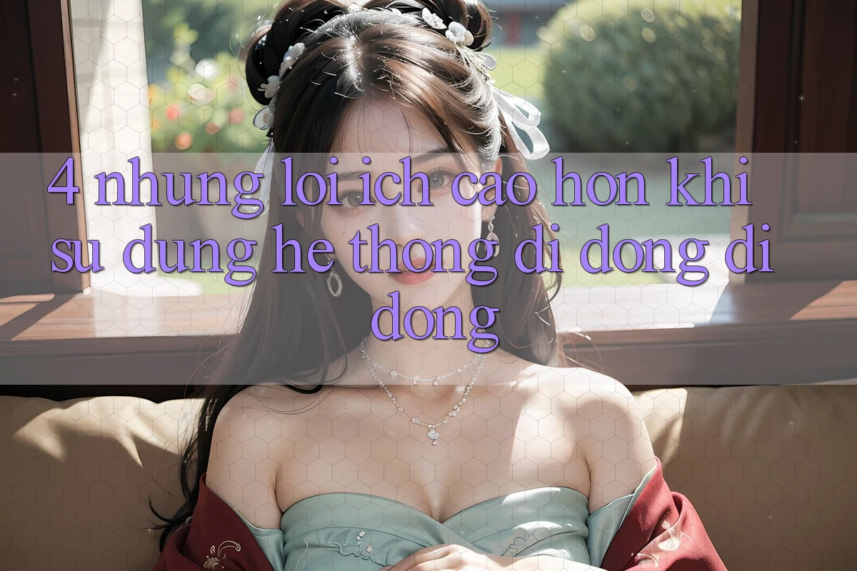 4. Những Lợi Ích Cao hơn Khi Sử Dụng Hệ thống di động Di Động