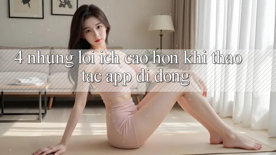 4. Những Lợi Ích Cao hơn Khi Thao tác App Di Động 4. Những Lợi Ích Cao hơn Khi Thao tác App Di Động
