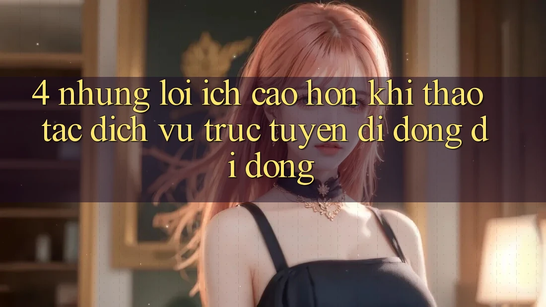 4. Những Lợi Ích Cao hơn Khi Thao tác Dịch vụ trực tuyến di động Di Động 4. Những Lợi Ích Cao hơn Khi Thao tác Dịch vụ trực tuyến di động Di Động