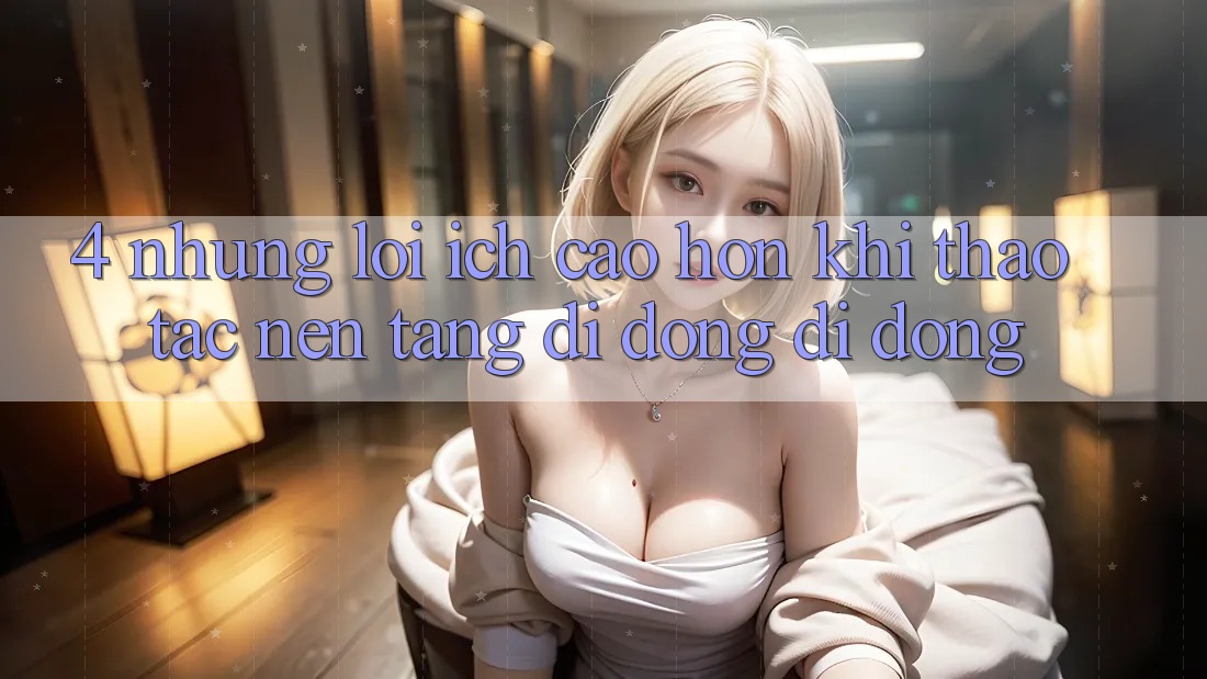4. Những Lợi Ích Cao hơn Khi Thao tác Nền tảng di động Di Động 4. Những Lợi Ích Cao hơn Khi Thao tác Nền tảng di động Di Động