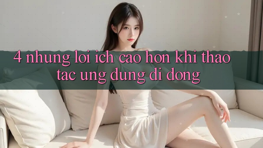 4. Những Lợi Ích Cao hơn Khi Thao tác Ứng Dụng Di Động 4. Những Lợi Ích Cao hơn Khi Thao tác Ứng Dụng Di Động