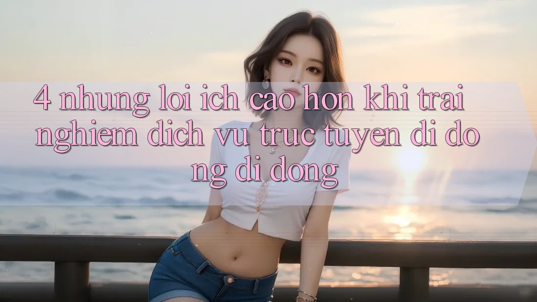 4. Những Lợi Ích Cao hơn Khi Trải nghiệm Dịch vụ trực tuyến di động Di Động 4. Những Lợi Ích Cao hơn Khi Trải nghiệm Dịch vụ trực tuyến di động Di Động