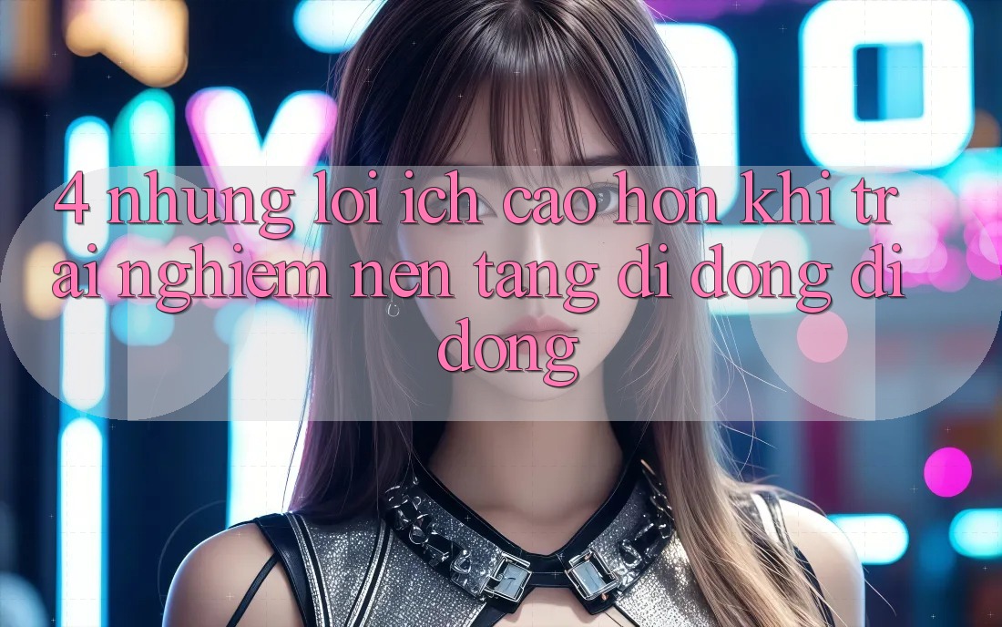4. Những Lợi Ích Cao hơn Khi Trải nghiệm Nền tảng di động Di Động
