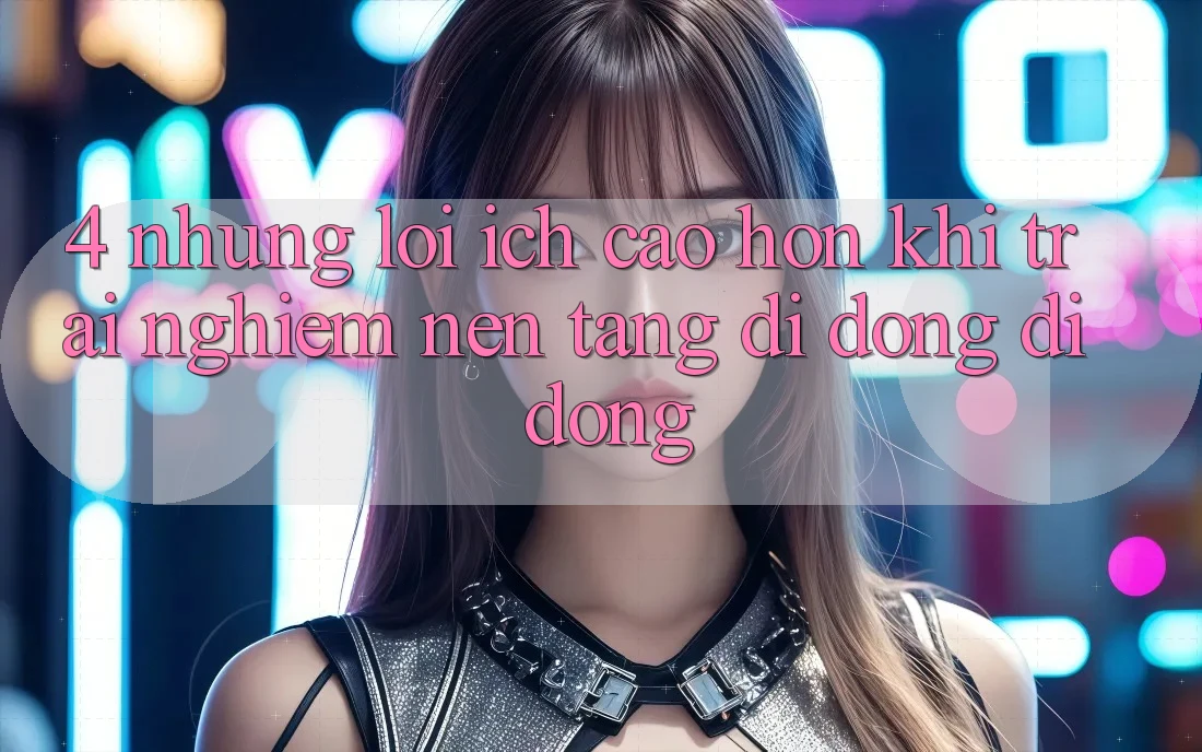 4. Những Lợi Ích Cao hơn Khi Trải nghiệm Nền tảng di động Di Động 4. Những Lợi Ích Cao hơn Khi Trải nghiệm Nền tảng di động Di Động