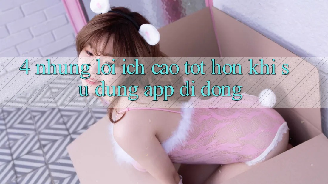 4. Những Lợi Ích Cao tốt hơn Khi Sử Dụng App Di Động 4. Những Lợi Ích Cao tốt hơn Khi Sử Dụng App Di Động