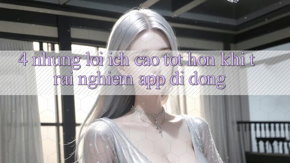 4. Những Lợi Ích Cao tốt hơn Khi Trải nghiệm App Di Động 4. Những Lợi Ích Cao tốt hơn Khi Trải nghiệm App Di Động