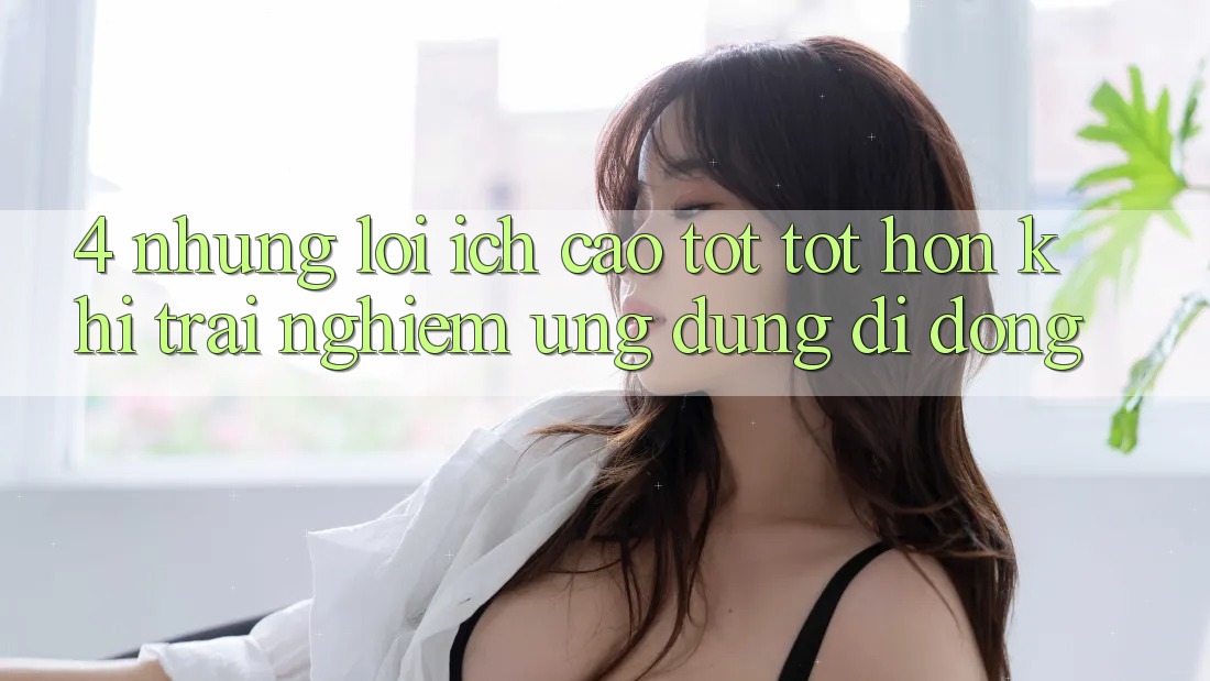 4. Những Lợi Ích Cao tốt tốt hơn Khi Trải nghiệm Ứng Dụng Di Động 4. Những Lợi Ích Cao tốt tốt hơn Khi Trải nghiệm Ứng Dụng Di Động