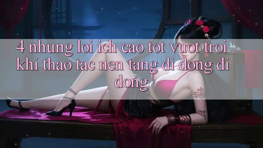 4. Những Lợi Ích Cao tốt vượt trội Khi Thao tác Nền tảng di động Di Động