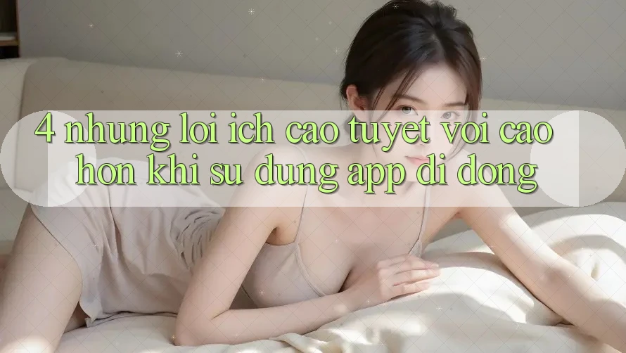4. Những Lợi Ích Cao tuyệt vời cao hơn Khi Sử Dụng App Di Động 4. Những Lợi Ích Cao tuyệt vời cao hơn Khi Sử Dụng App Di Động