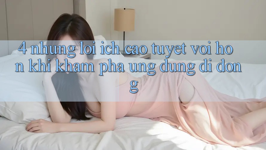 4. Những Lợi Ích Cao tuyệt vời hơn Khi Khám phá Ứng Dụng Di Động