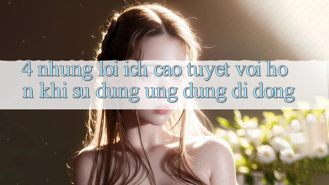 4. Những Lợi Ích Cao tuyệt vời hơn Khi Sử Dụng Ứng Dụng Di Động 4. Những Lợi Ích Cao tuyệt vời hơn Khi Sử Dụng Ứng Dụng Di Động