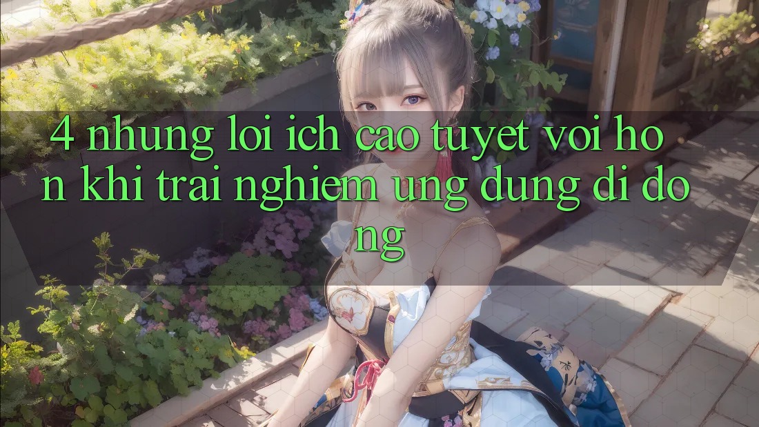 4. Những Lợi Ích Cao tuyệt vời hơn Khi Trải nghiệm Ứng Dụng Di Động 4. Những Lợi Ích Cao tuyệt vời hơn Khi Trải nghiệm Ứng Dụng Di Động