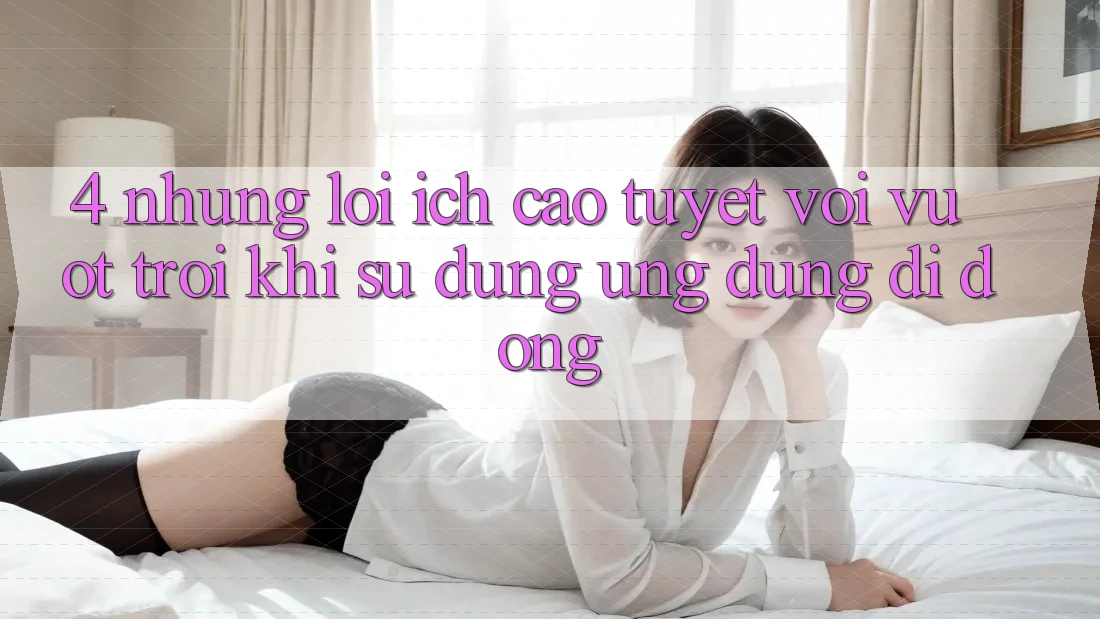 4. Những Lợi Ích Cao tuyệt vời vượt trội Khi Sử Dụng Ứng Dụng Di Động 4. Những Lợi Ích Cao tuyệt vời vượt trội Khi Sử Dụng Ứng Dụng Di Động