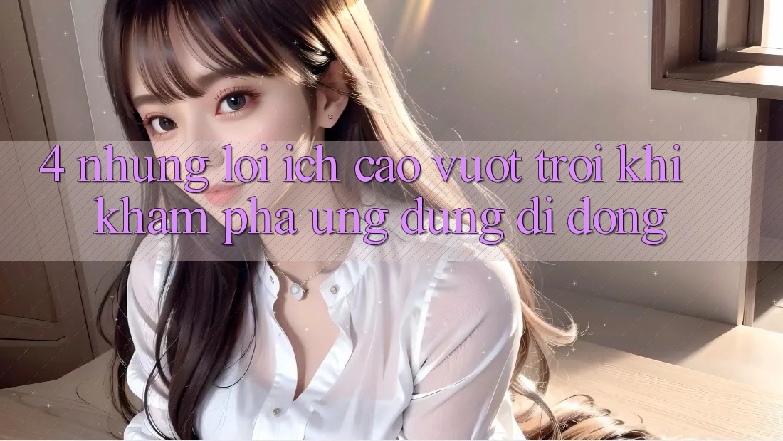 4. Những Lợi Ích Cao vượt trội Khi Khám phá Ứng Dụng Di Động 4. Những Lợi Ích Cao vượt trội Khi Khám phá Ứng Dụng Di Động