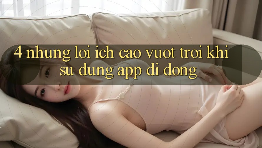 4. Những Lợi Ích Cao vượt trội Khi Sử Dụng App Di Động 4. Những Lợi Ích Cao vượt trội Khi Sử Dụng App Di Động
