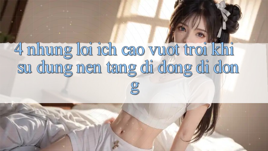 4. Những Lợi Ích Cao vượt trội Khi Sử Dụng Nền tảng di động Di Động 4. Những Lợi Ích Cao vượt trội Khi Sử Dụng Nền tảng di động Di Động