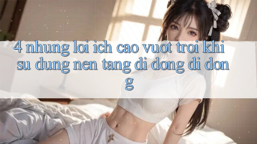 4. Những Lợi Ích Cao vượt trội Khi Sử dụng Nền tảng di động Di Động 4. Những Lợi Ích Cao vượt trội Khi Sử dụng Nền tảng di động Di Động