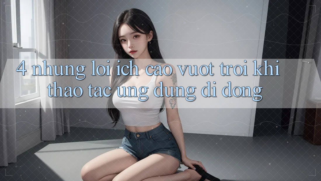 4. Những Lợi Ích Cao vượt trội Khi Thao tác Ứng Dụng Di Động 4. Những Lợi Ích Cao vượt trội Khi Thao tác Ứng Dụng Di Động