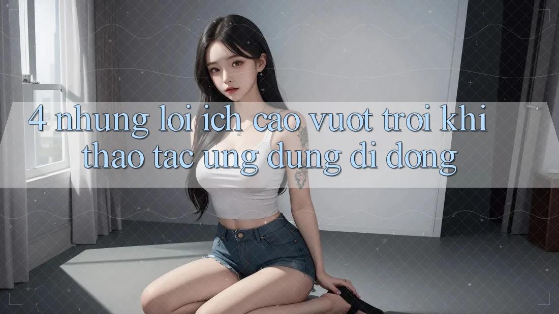 4. Những Lợi Ích Cao vượt trội Khi Thao tác Ứng Dụng Di Động 4. Những Lợi Ích Cao vượt trội Khi Thao tác Ứng Dụng Di Động