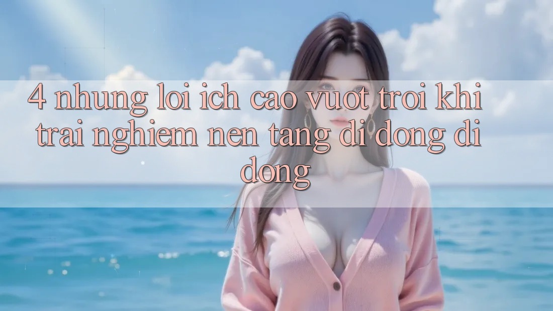4. Những Lợi Ích Cao vượt trội Khi Trải nghiệm Nền tảng di động Di Động 4. Những Lợi Ích Cao vượt trội Khi Trải nghiệm Nền tảng di động Di Động